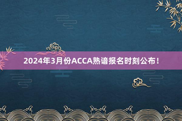 2024年3月份ACCA熟谙报名时刻公布！