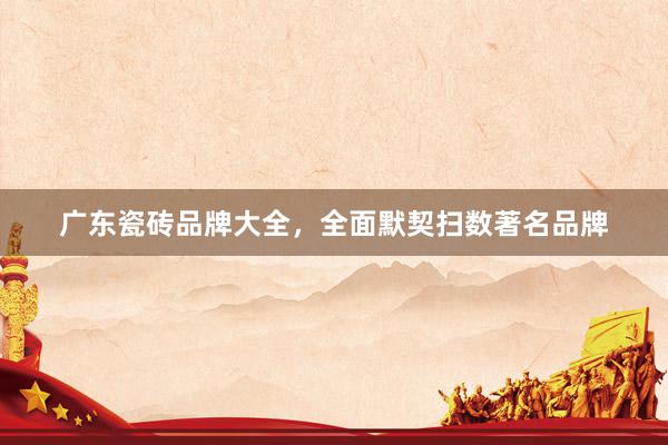 广东瓷砖品牌大全，全面默契扫数著名品牌