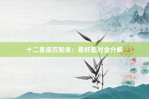 十二星座匹配表：最好配对全分解
