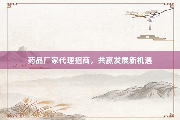 药品厂家代理招商，共赢发展新机遇